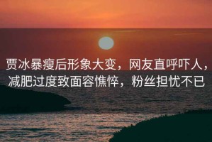 賈冰暴瘦后形象大變，網(wǎng)友直呼嚇人，減肥過度致面容憔悴，粉絲擔(dān)憂不已