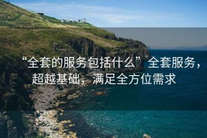 “全套的服務包括什么”全套服務，超越基礎，滿足全方位需求