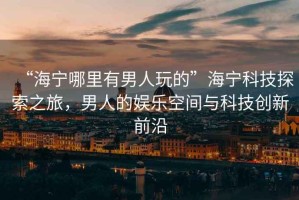 “海寧哪里有男人玩的”海寧科技探索之旅，男人的娛樂(lè)空間與科技創(chuàng)新前沿