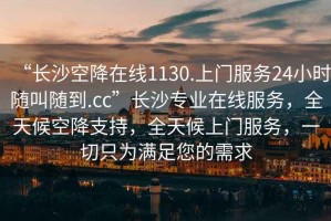 “長(zhǎng)沙空降在線(xiàn)1130.上門(mén)服務(wù)24小時(shí)隨叫隨到.cc”長(zhǎng)沙專(zhuān)業(yè)在線(xiàn)服務(wù)，全天候空降支持，全天候上門(mén)服務(wù)，一切只為滿(mǎn)足您的需求