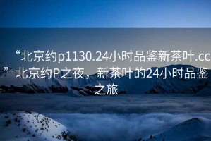 “北京約p1130.24小時品鑒新茶葉.cc”北京約P之夜，新茶葉的24小時品鑒之旅