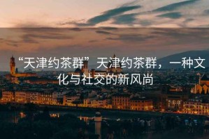 “天津約茶群”天津約茶群，一種文化與社交的新風(fēng)尚