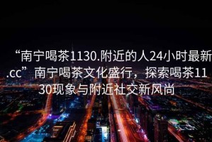 “南寧喝茶1130.附近的人24小時最新.cc”南寧喝茶文化盛行，探索喝茶1130現(xiàn)象與附近社交新風尚