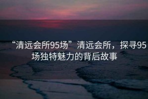 “清遠(yuǎn)會(huì)所95場(chǎng)”清遠(yuǎn)會(huì)所，探尋95場(chǎng)獨(dú)特魅力的背后故事