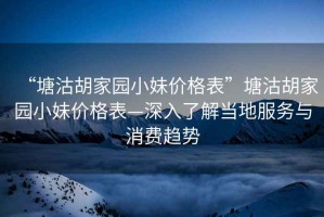 “塘沽胡家園小妹價格表”塘沽胡家園小妹價格表—深入了解當(dāng)?shù)胤?wù)與消費趨勢