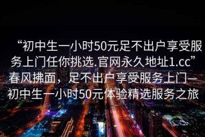 “初中生一小時50元足不出戶享受服務上門任你挑選.官網(wǎng)永久地址1.cc”春風拂面，足不出戶享受服務上門—初中生一小時50元體驗精選服務之旅