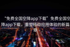 “免費(fèi)全國(guó)空降app下載”免費(fèi)全國(guó)空降app下載，重塑移動(dòng)應(yīng)用體驗(yàn)的新篇章
