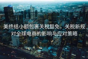 美終結(jié)小額包裹關(guān)稅豁免，關(guān)稅新規(guī)對全球電商的影響與應(yīng)對策略