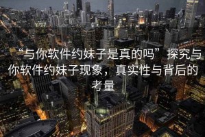 “與你軟件約妹子是真的嗎”探究與你軟件約妹子現(xiàn)象，真實(shí)性與背后的考量