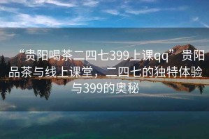 “貴陽喝茶二四七399上課qq”貴陽品茶與線上課堂，二四七的獨特體驗與399的奧秘