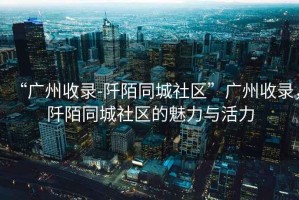 “廣州收錄-阡陌同城社區(qū)”廣州收錄，阡陌同城社區(qū)的魅力與活力