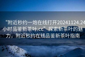 “附近秒約一炮在線打開20241124.24小時(shí)品鑒新茶葉.cc”探索新茶葉的魅力，附近秒約在線品鑒新茶葉指南