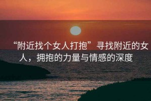 “附近找個女人打抱”尋找附近的女人，擁抱的力量與情感的深度