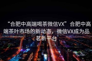 “合肥中高端喝茶微信VX”合肥中高端茶葉市場的新動態(tài)，微信VX成為品茗新平臺