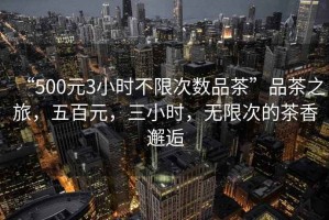 “500元3小時不限次數(shù)品茶”品茶之旅，五百元，三小時，無限次的茶香邂逅