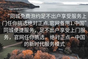 “同城免費泡約足不出戶享受服務(wù)上門任你挑選絕對正點.官網(wǎng)備用1.中國”同城便捷服務(wù)，足不出戶享受上門服務(wù)，官網(wǎng)任你挑選，絕對正點—中國的新時代服務(wù)模式
