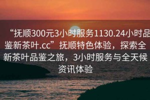 “撫順300元3小時(shí)服務(wù)1130.24小時(shí)品鑒新茶葉.cc”撫順特色體驗(yàn)，探索全新茶葉品鑒之旅，3小時(shí)服務(wù)與全天候資訊體驗(yàn)
