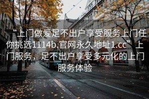 “上門做愛足不出戶享受服務上門任你挑選1114b.官網(wǎng)永久地址1.cc”上門服務，足不出戶享受多元化的上門服務體驗