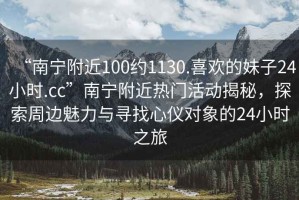 “南寧附近100約1130.喜歡的妹子24小時.cc”南寧附近熱門活動揭秘，探索周邊魅力與尋找心儀對象的24小時之旅