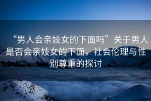 “男人會(huì)親妓女的下面嗎”關(guān)于男人是否會(huì)親妓女的下面，社會(huì)倫理與性別尊重的探討