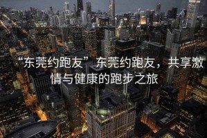 “東莞約跑友”東莞約跑友，共享激情與健康的跑步之旅