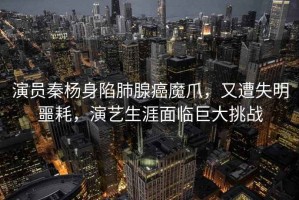 演員秦楊身陷肺腺癌魔爪，又遭失明噩耗，演藝生涯面臨巨大挑戰(zhàn)