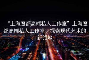 “上海魔都高端私人工作室”上海魔都高端私人工作室，探索現(xiàn)代藝術(shù)的新領地