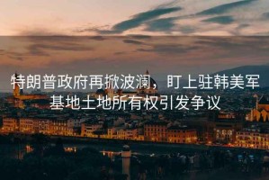 特朗普政府再掀波瀾，盯上駐韓美軍基地土地所有權(quán)引發(fā)爭議