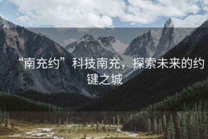 “南充約”科技南充，探索未來的約鍵之城