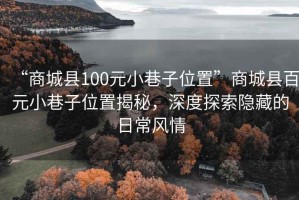 “商城縣100元小巷子位置”商城縣百元小巷子位置揭秘，深度探索隱藏的日常風(fēng)情