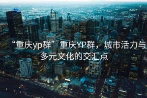 “重慶yp群”重慶YP群，城市活力與多元文化的交匯點(diǎn)