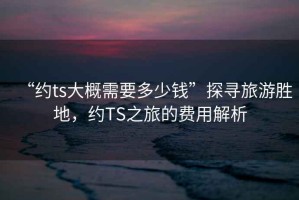 “約ts大概需要多少錢(qián)”探尋旅游勝地，約TS之旅的費(fèi)用解析