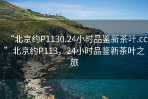 “北京約P1130.24小時(shí)品鑒新茶葉.cc”北京約P113，24小時(shí)品鑒新茶葉之旅