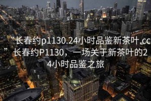“長春約p1130.24小時品鑒新茶葉.cc”長春約P1130，一場關(guān)于新茶葉的24小時品鑒之旅