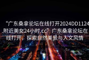 “廣東桑拿論壇在線打開2024DD1124.附近美女24小時.cc”廣東桑拿論壇在線打開，探索自然美景與人文風(fēng)情