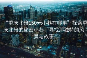 “重慶北碚150元小巷在哪里”探索重慶北碚的秘密小巷，尋找那獨(dú)特的風(fēng)景與故事