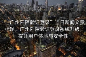 “廣州阡陌驗證登錄”當(dāng)日新聞文章標(biāo)題，廣州阡陌驗證登錄系統(tǒng)升級，提升用戶體驗與安全性