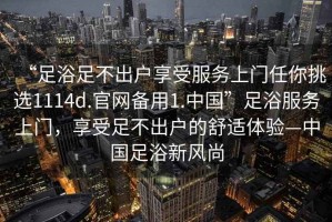 “足浴足不出戶享受服務(wù)上門任你挑選1114d.官網(wǎng)備用1.中國”足浴服務(wù)上門，享受足不出戶的舒適體驗(yàn)—中國足浴新風(fēng)尚