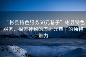 “彬縣特色服務(wù)50元巷子”彬縣特色服務(wù)，探索神秘的五十元巷子的獨(dú)特魅力