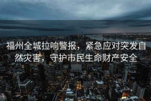 福州全城拉響警報，緊急應對突發(fā)自然災害，守護市民生命財產安全