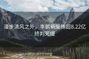 漫步清風(fēng)之外，李鵬新受賄超8.22億終判死緩