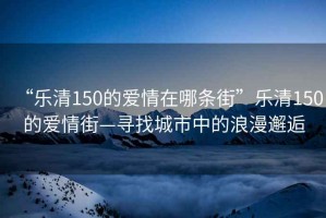 “樂清150的愛情在哪條街”樂清150的愛情街—尋找城市中的浪漫邂逅