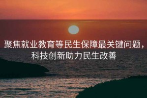 聚焦就業(yè)教育等民生保障最關(guān)鍵問題，科技創(chuàng)新助力民生改善