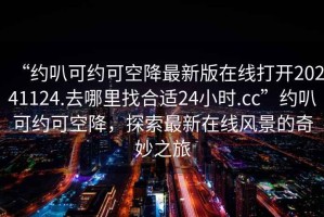 “約叭可約可空降最新版在線打開20241124.去哪里找合適24小時.cc”約叭可約可空降，探索最新在線風(fēng)景的奇妙之旅