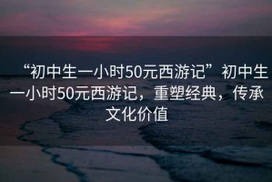 “初中生一小時50元西游記”初中生一小時50元西游記，重塑經(jīng)典，傳承文化價值