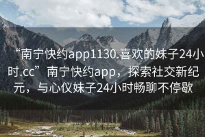 “南寧快約app1130.喜歡的妹子24小時(shí).cc”南寧快約app，探索社交新紀(jì)元，與心儀妹子24小時(shí)暢聊不停歇