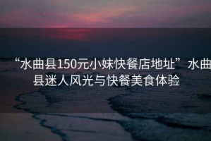“水曲縣150元小妹快餐店地址”水曲縣迷人風(fēng)光與快餐美食體驗(yàn)