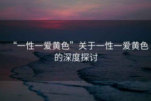 “一性一愛黃色”關(guān)于一性一愛黃色的深度探討