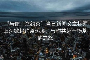 “與你上海約茶”當日新聞文章標題，上海掀起約茶熱潮，與你共赴一場茶韻之旅