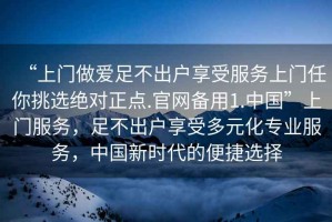 “上門做愛足不出戶享受服務上門任你挑選絕對正點.官網(wǎng)備用1.中國”上門服務，足不出戶享受多元化專業(yè)服務，中國新時代的便捷選擇
